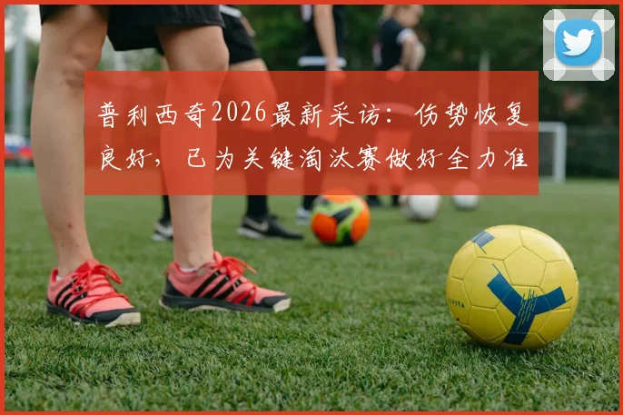 普利西奇2026最新采访：伤势恢复良好，已为关键淘汰赛做好全力准备