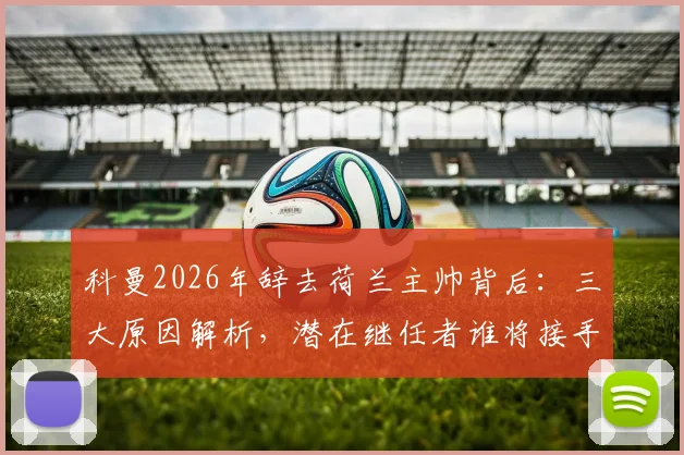 科曼2026年辞去荷兰主帅背后：三大原因解析，潜在继任者谁将接手，欧洲杯备战何去何从？
