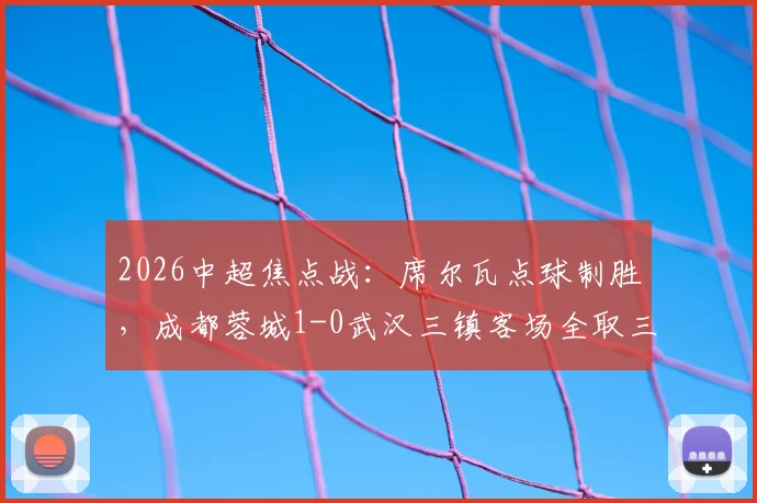2026中超焦点战：席尔瓦点球制胜，成都蓉城1-0武汉三镇客场全取三分，战术复盘与球员评分详解