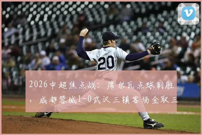 2026中超焦点战：席尔瓦点球制胜，成都蓉城1-0武汉三镇客场全取三分，战术复盘与球员评分详解
