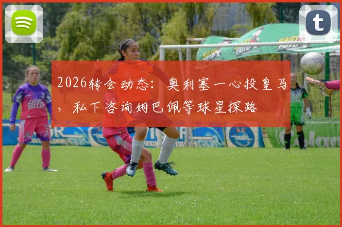 2026转会动态:奥利塞一心投皇马,私下咨询姆巴佩等球星探路