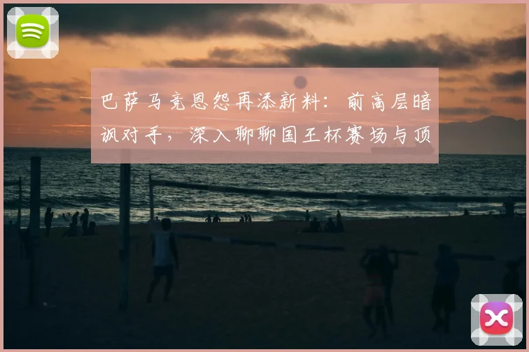 巴萨马竞恩怨再添新料：前高层暗讽对手，深入聊聊国王杯赛场与顶级草坪那点事儿