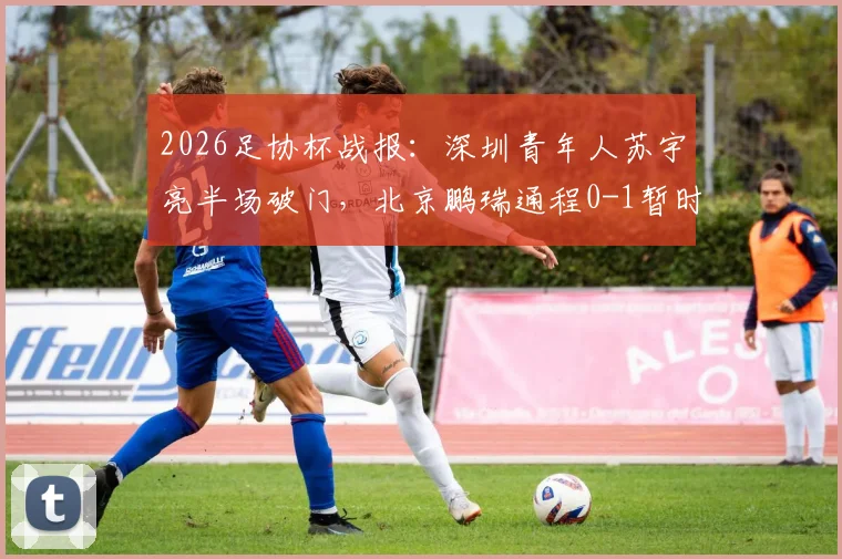 2026足协杯战报：深圳青年人苏宇亮半场破门，北京鹏瑞通程0-1暂时落后，附球队介绍与赛事分析