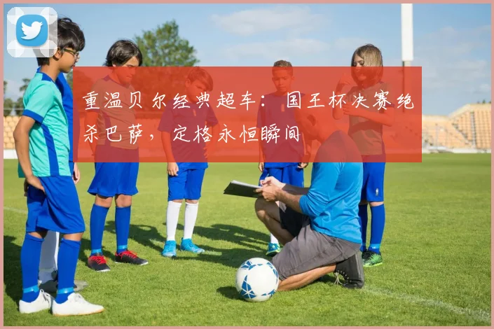 重温贝尔经典超车：国王杯决赛绝杀巴萨，定格永恒瞬间