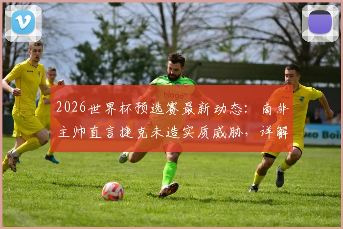 2026世界杯预选赛最新动态:南非主帅直言捷克未造实质威胁,详解末轮生死战出线希望与战术应对