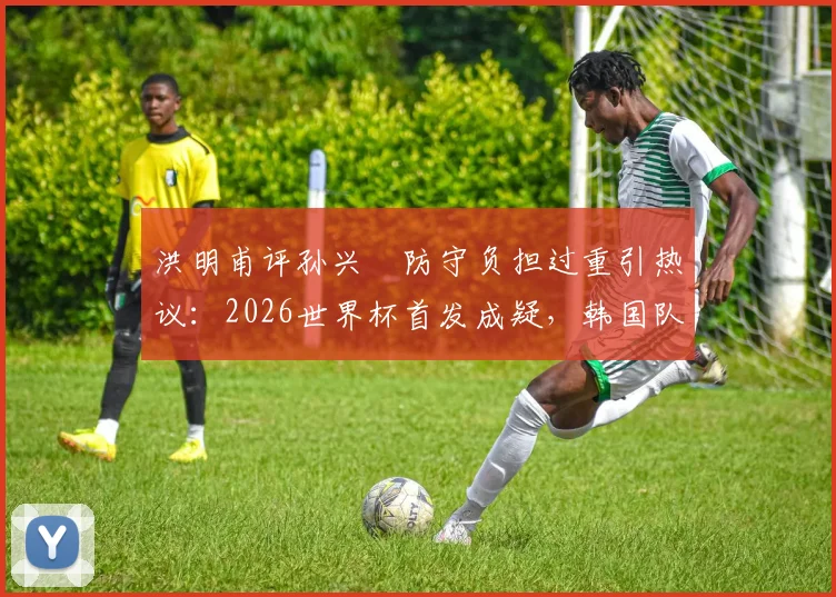 洪明甫评孙兴慜防守负担过重引热议：2026世界杯首发成疑，韩国队战术难题如何破解？