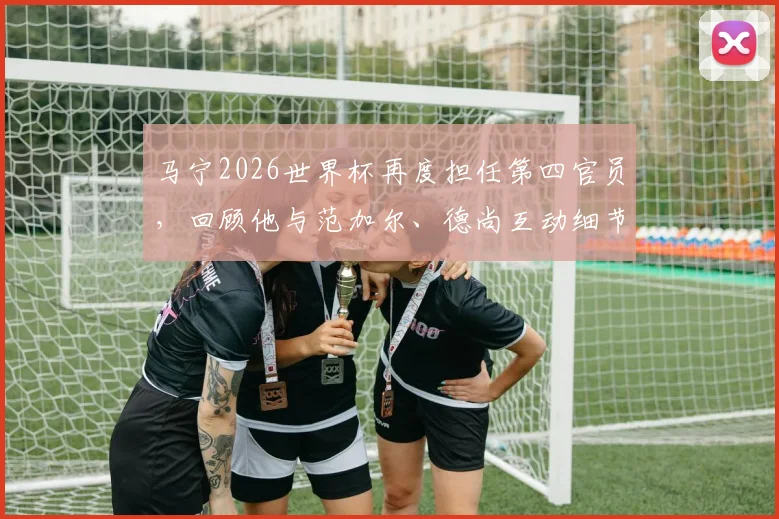 马宁2026世界杯再度担任第四官员,回顾他与范加尔、德尚互动细节,解析中国裁判世界杯职责