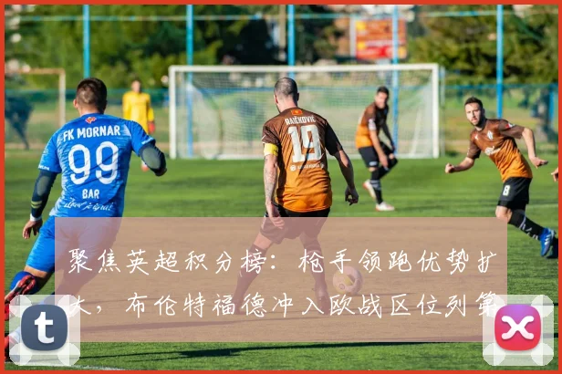 聚焦英超积分榜：枪手领跑优势扩大，布伦特福德冲入欧战区位列第六