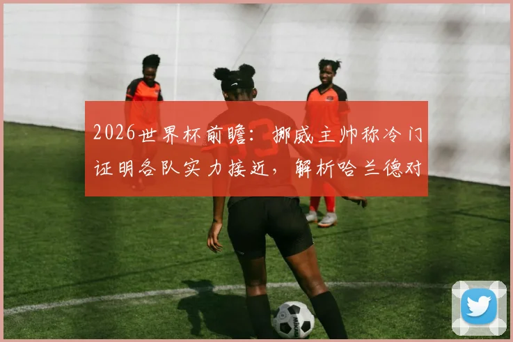 2026世界杯前瞻：挪威主帅称冷门证明各队实力接近，解析哈兰德对挪威队的决定性作用与球队真实水平