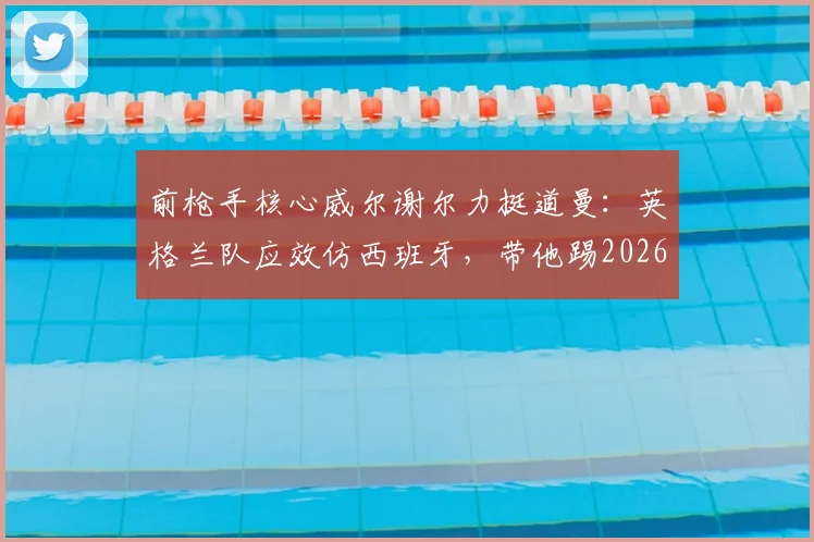 前枪手核心威尔谢尔力挺道曼:英格兰队应效仿西班牙,带他踢2026世界杯!