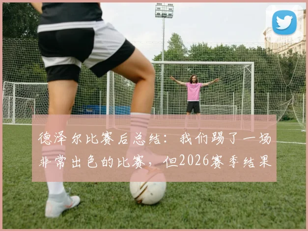 德泽尔比赛后总结：我们踢了一场非常出色的比赛，但2026赛季结果却是失利告终