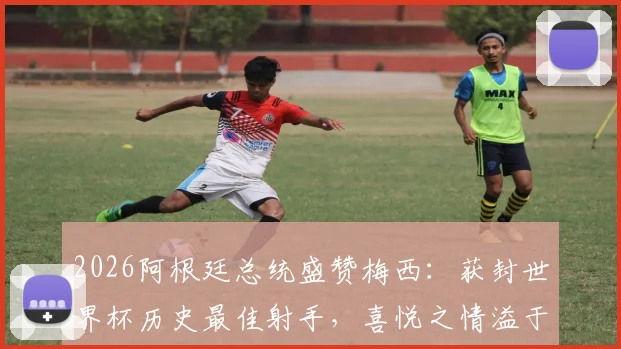 2026阿根廷总统盛赞梅西：获封世界杯历史最佳射手，喜悦之情溢于言表，未来前景令人期待