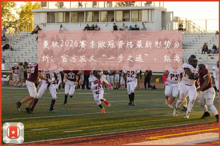 曼联2026赛季欧冠资格最新形势分析：官方发文“一步之遥”，距离锁定席位究竟还有多远？