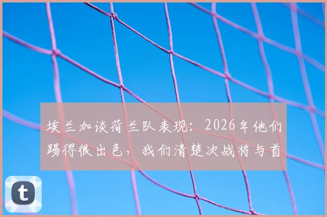 埃兰加谈荷兰队表现：2026年他们踢得很出色，我们清楚次战将与首回合截然不同