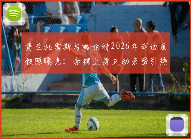 费兰托雷斯与略伦特2026年海边度假照曝光：赤裸上身互动亲密引热议，两人真实关系解读