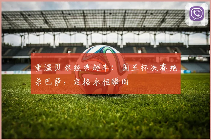 重温贝尔经典超车：国王杯决赛绝杀巴萨，定格永恒瞬间