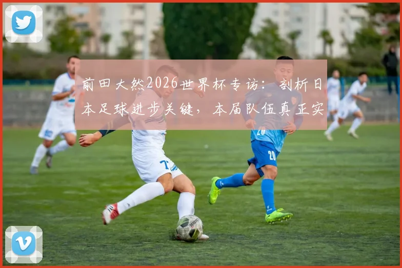前田大然2026世界杯专访：剖析日本足球进步关键，本届队伍真正实力已达一流强队水准