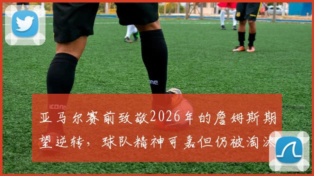 亚马尔赛前致敬2026年的詹姆斯期望逆转,球队精神可嘉但仍被淘汰出局