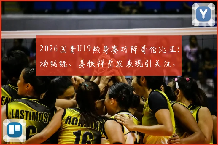 2026国青U19热身赛对阵哥伦比亚：杨铭锐、姜轶祥首发表现引关注，苗润东替补待命