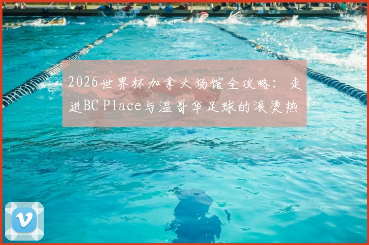 2026世界杯加拿大场馆全攻略:走进BC Place与温哥华足球的滚烫热情
