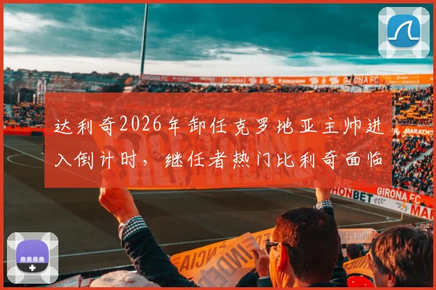 达利奇2026年卸任克罗地亚主帅进入倒计时，继任者热门比利奇面临哪些挑战与机遇？