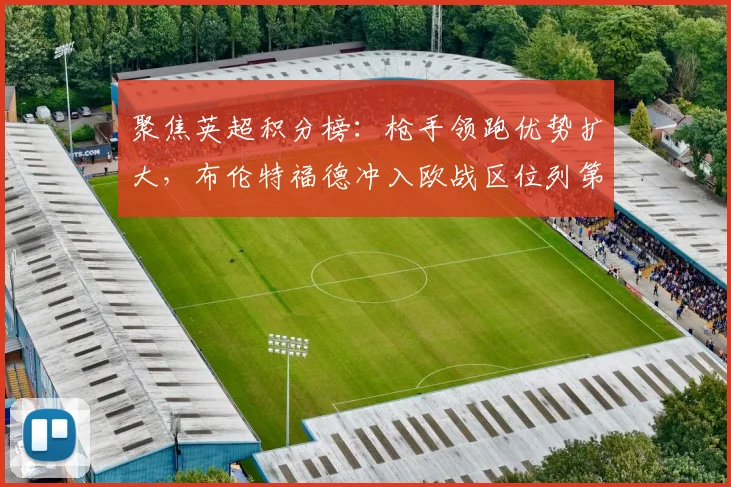 聚焦英超积分榜：枪手领跑优势扩大，布伦特福德冲入欧战区位列第六