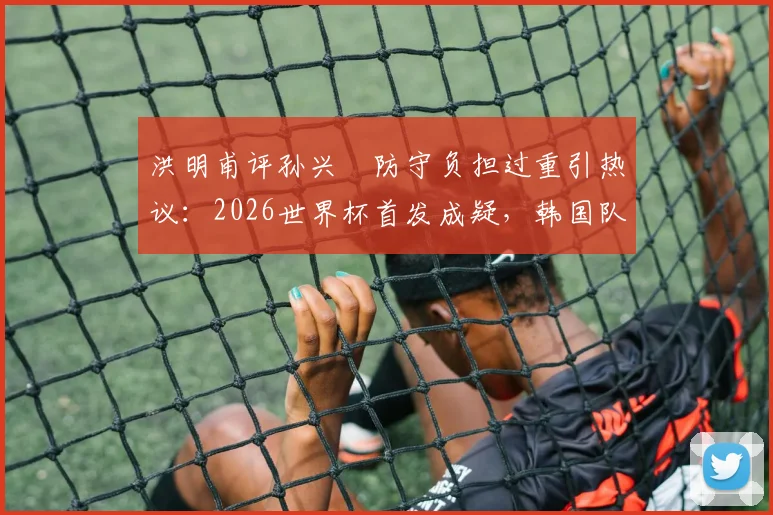 洪明甫评孙兴慜防守负担过重引热议：2026世界杯首发成疑，韩国队战术难题如何破解？
