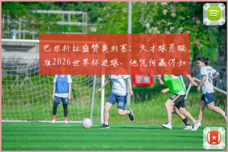 巴尔科拉盛赞奥利塞:天才球员瞄准2026世界杯进球,他凭何赢得如此期待?