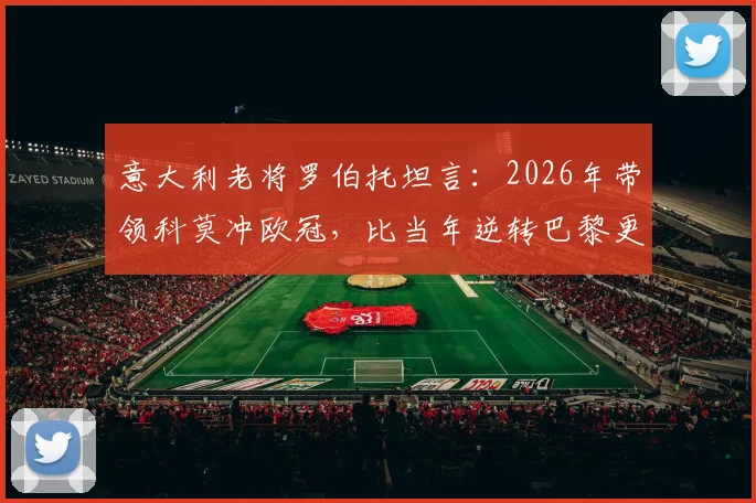 意大利老将罗伯托坦言：2026年带领科莫冲欧冠，比当年逆转巴黎更难，已规划退役执教路