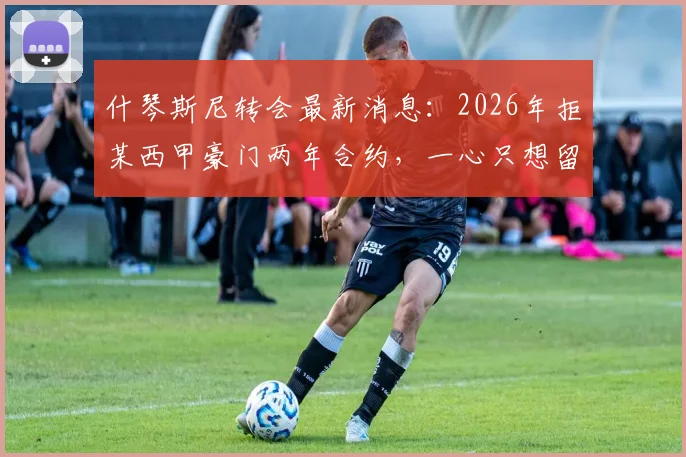 什琴斯尼转会最新消息：2026年拒某西甲豪门两年合约，一心只想留在巴萨效力原因解析