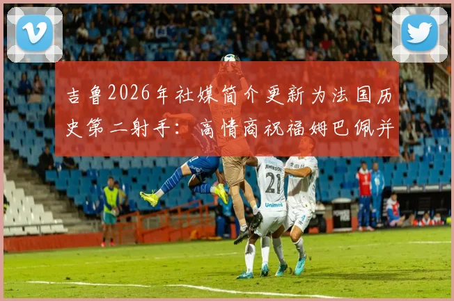 吉鲁2026年社媒简介更新为法国历史第二射手：高情商祝福姆巴佩并解读背后的深意