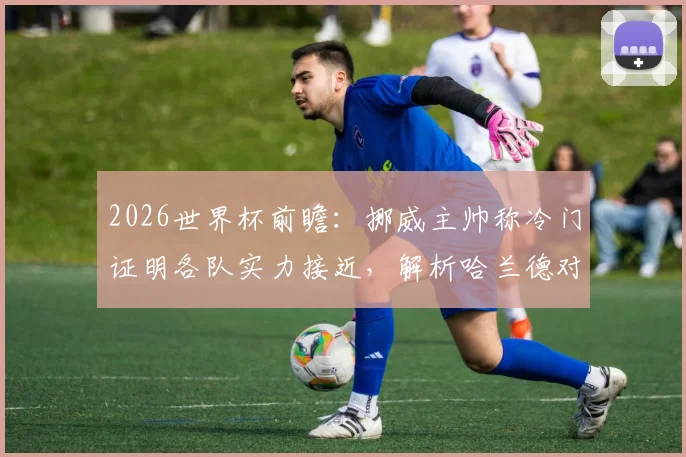 2026世界杯前瞻：挪威主帅称冷门证明各队实力接近，解析哈兰德对挪威队的决定性作用与球队真实水平
