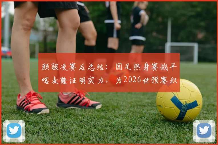 颜骏凌赛后总结:国足热身赛战平喀麦隆证明实力,为2026世预赛积累宝贵经验