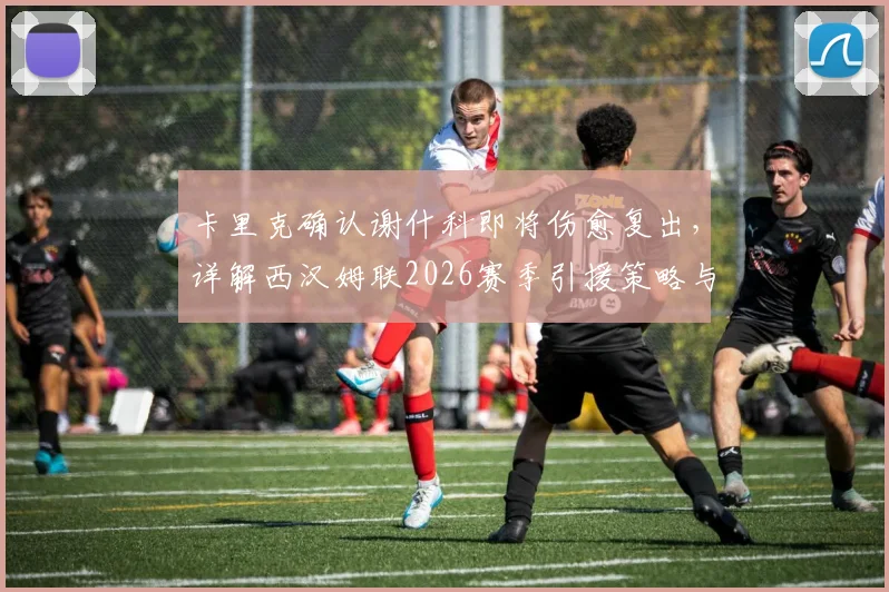 卡里克确认谢什科即将伤愈复出，详解西汉姆联2026赛季引援策略与未来规划