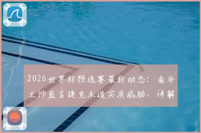 2026世界杯预选赛最新动态：南非主帅直言捷克未造实质威胁，详解末轮生死战出线希望与战术应对