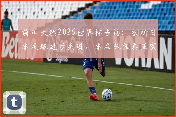 前田大然2026世界杯专访:剖析日本足球进步关键,本届队伍真正实力已达一流强队水准