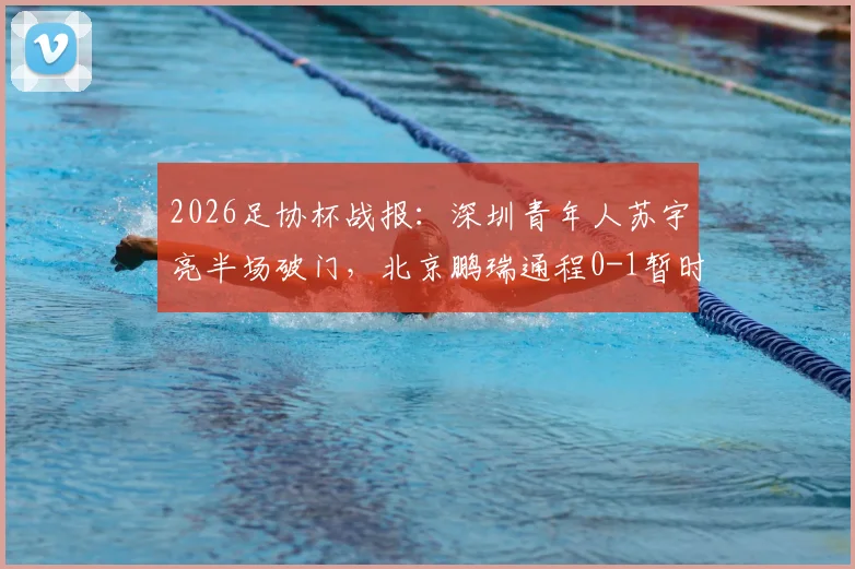 2026足协杯战报:深圳青年人苏宇亮半场破门,北京鹏瑞通程0-1暂时落后,附球队介绍与赛事分析