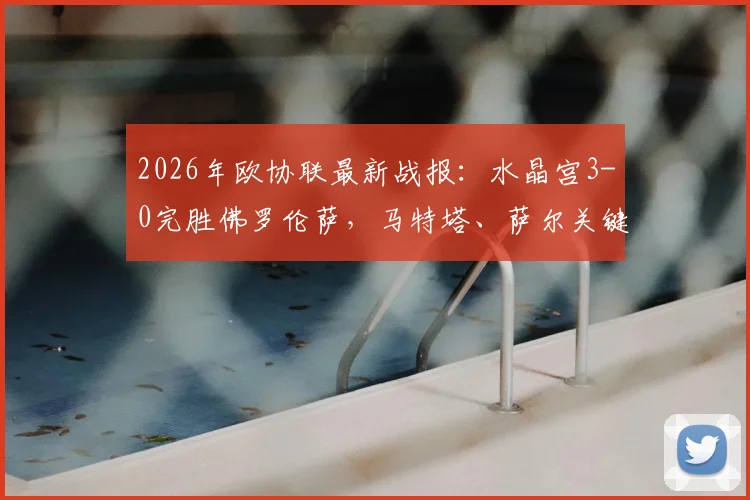 2026年欧协联最新战报：水晶宫3-0完胜佛罗伦萨，马特塔、萨尔关键进球回顾与技术统计