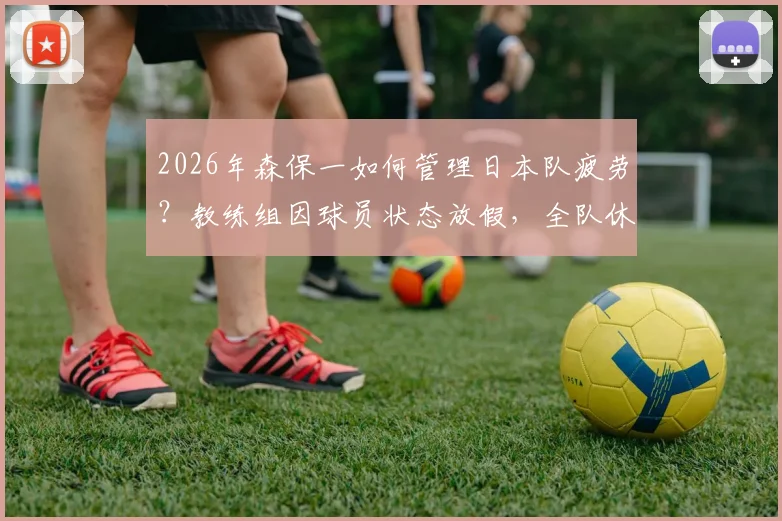 2026年森保一如何管理日本队疲劳?教练组因球员状态放假,全队休息一天引关注
