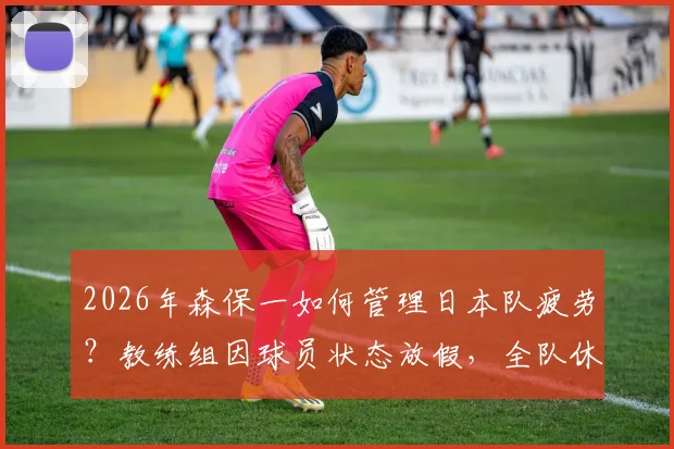 2026年森保一如何管理日本队疲劳？教练组因球员状态放假，全队休息一天引关注
