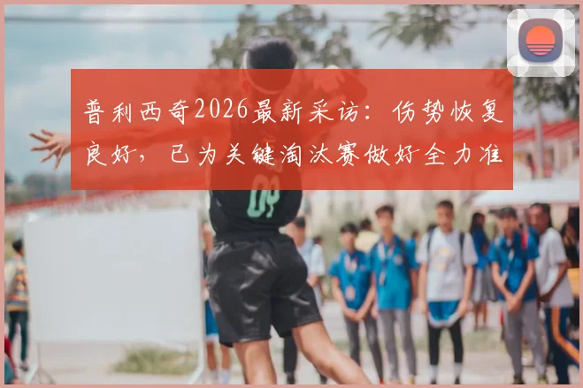普利西奇2026最新采访：伤势恢复良好，已为关键淘汰赛做好全力准备