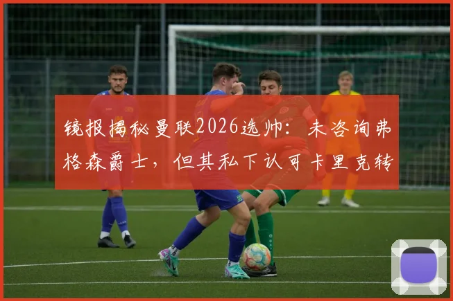 镜报揭秘曼联2026选帅：未咨询弗格森爵士，但其私下认可卡里克转正机会