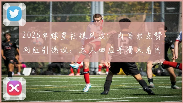 2026年球星社媒风波：内马尔点赞网红引热议，本人回应手滑未看内容，事件全解析及公众人物社交媒体风险盘点