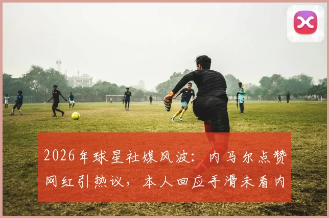 2026年球星社媒风波：内马尔点赞网红引热议，本人回应手滑未看内容，事件全解析及公众人物社交媒体风险盘点