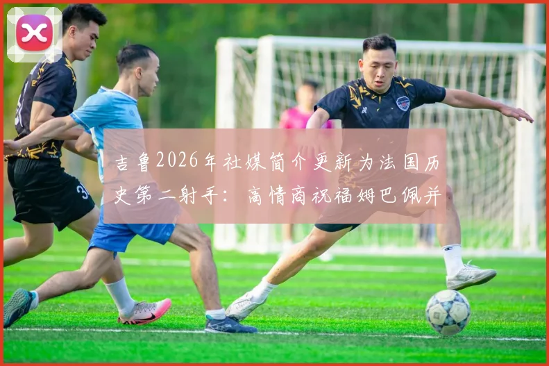 吉鲁2026年社媒简介更新为法国历史第二射手：高情商祝福姆巴佩并解读背后的深意