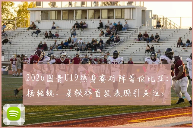 2026国青U19热身赛对阵哥伦比亚：杨铭锐、姜轶祥首发表现引关注，苗润东替补待命