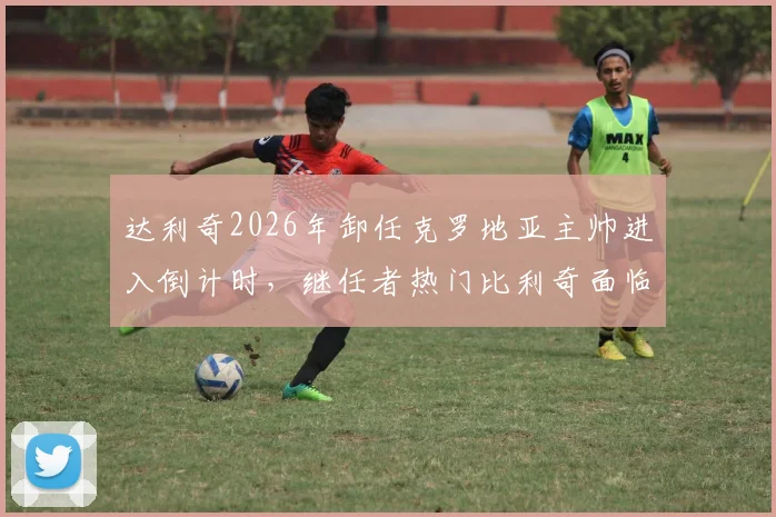 达利奇2026年卸任克罗地亚主帅进入倒计时，继任者热门比利奇面临哪些挑战与机遇？