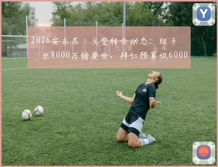 2026安东尼·戈登转会动态：纽卡斯尔8000万镑要价，拜仁预算仅6000万，谈判陷僵局
