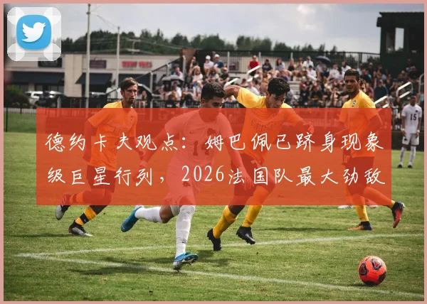德约卡夫观点:姆巴佩已跻身现象级巨星行列,2026法国队最大劲敌仍是阿根廷队