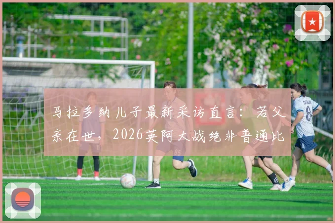 马拉多纳儿子最新采访直言：若父亲在世，2026英阿大战绝非普通比赛，独家透露家族态度